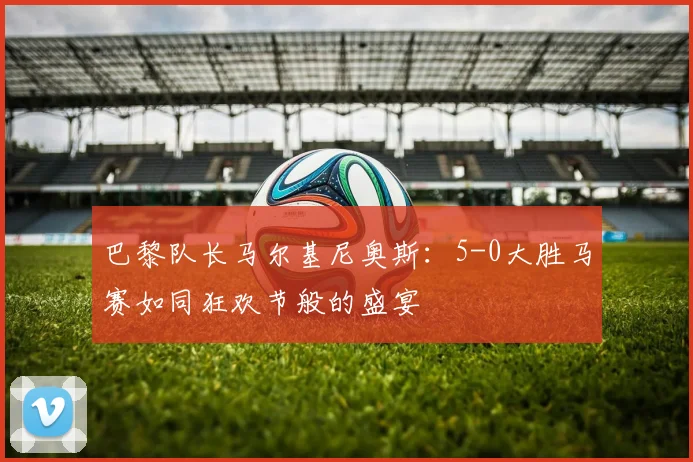 巴黎队长马尔基尼奥斯：5-0大胜马赛如同狂欢节般的盛宴