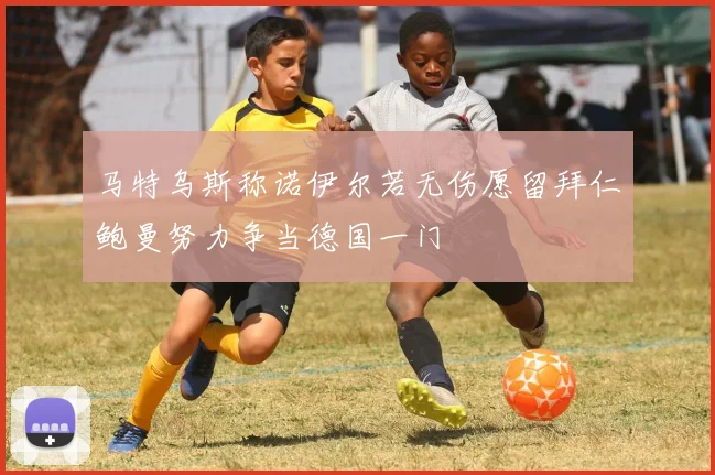 马特乌斯称诺伊尔若无伤愿留拜仁鲍曼努力争当德国一门