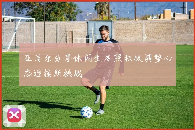 亚马尔分享休闲生活照积极调整心态迎接新挑战