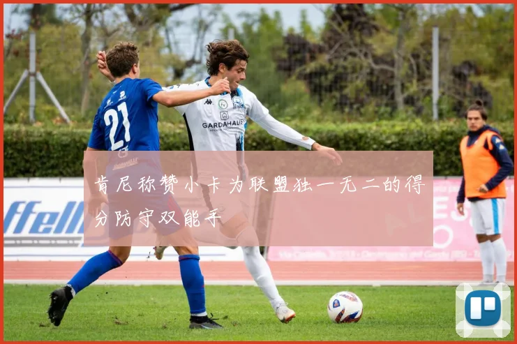 肯尼称赞小卡为联盟独一无二的得分防守双能手