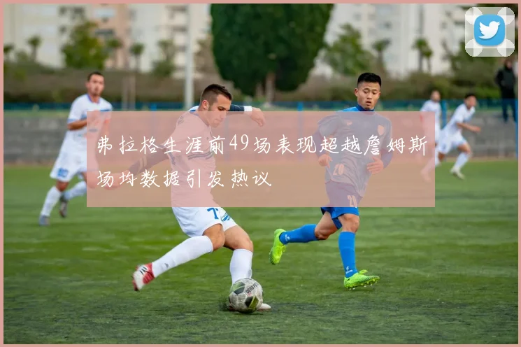 弗拉格生涯前49场表现超越詹姆斯场均数据引发热议