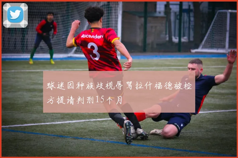 球迷因种族歧视辱骂拉什福德被检方提请判刑15个月