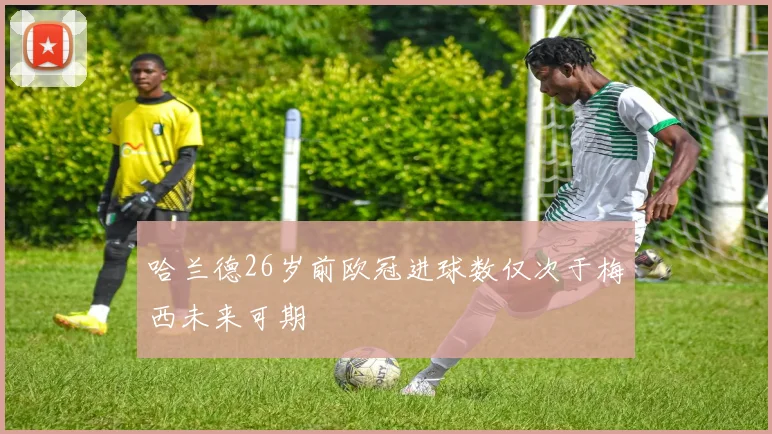 哈兰德26岁前欧冠进球数仅次于梅西未来可期