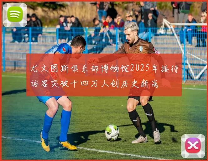 尤文图斯俱乐部博物馆2025年接待访客突破十四万人创历史新高