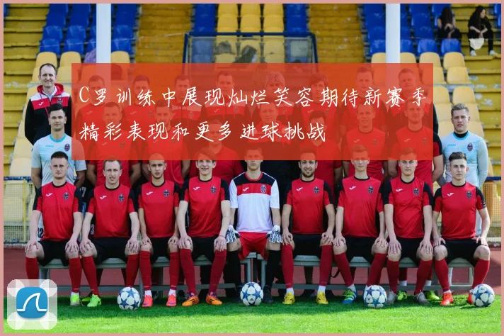 C罗训练中展现灿烂笑容期待新赛季精彩表现和更多进球挑战