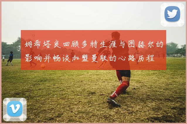 姆希塔良回顾多特生涯与图赫尔的影响并畅谈加盟曼联的心路历程