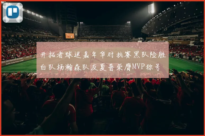 开拓者球迷嘉年华对抗赛黑队险胜白队杨瀚森队友夏普荣膺MVP称号