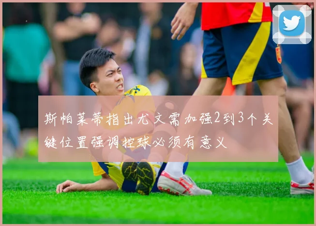 斯帕莱蒂指出尤文需加强2到3个关键位置强调控球必须有意义