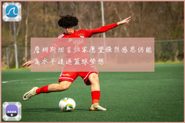 詹姆斯坦言归家愿望强烈感恩仍能高水平追逐篮球梦想