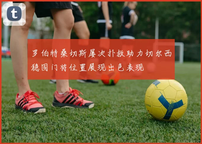 罗伯特桑切斯屡次扑救助力切尔西稳固门将位置展现出色表现