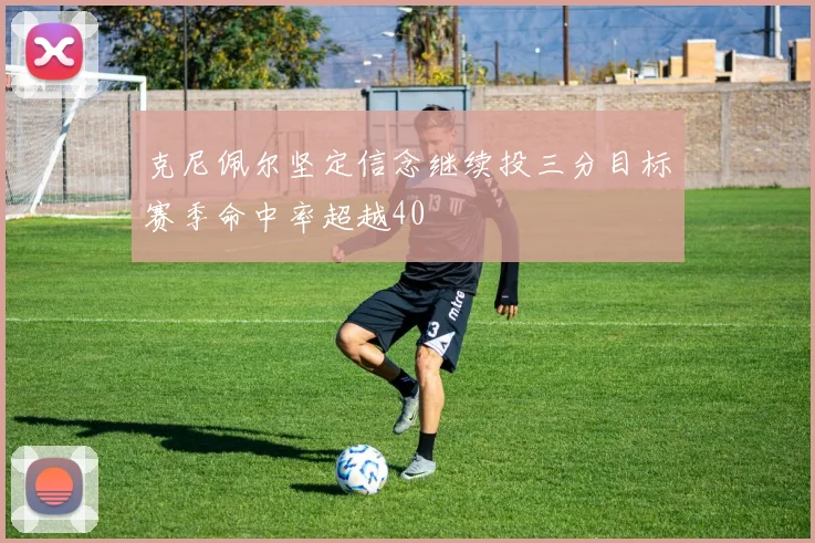 克尼佩尔坚定信念继续投三分目标赛季命中率超越40