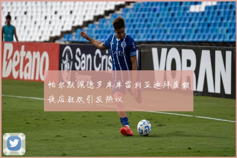 帕尔默佩德罗库库雷利亚迪拜度假夜店狂欢引发热议