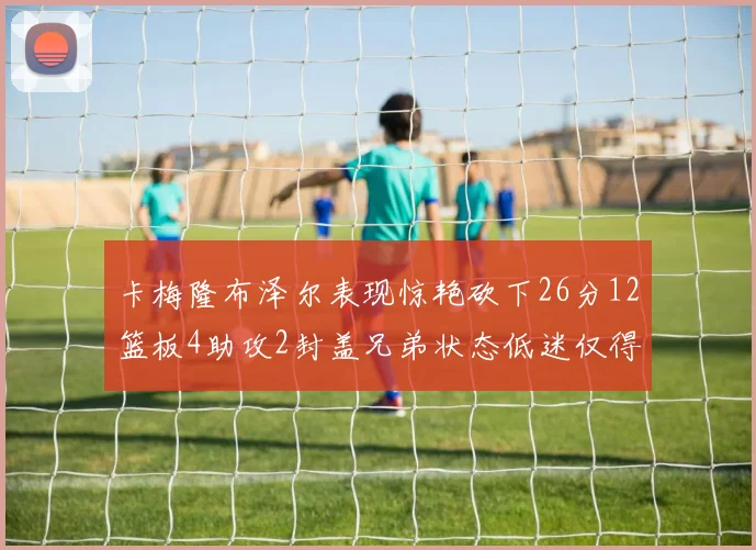 卡梅隆布泽尔表现惊艳砍下26分12篮板4助攻2封盖兄弟状态低迷仅得4分