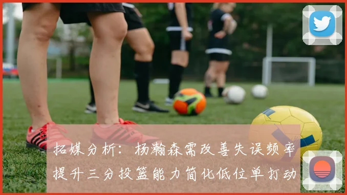 拓媒分析：杨瀚森需改善失误频率提升三分投篮能力简化低位单打动作