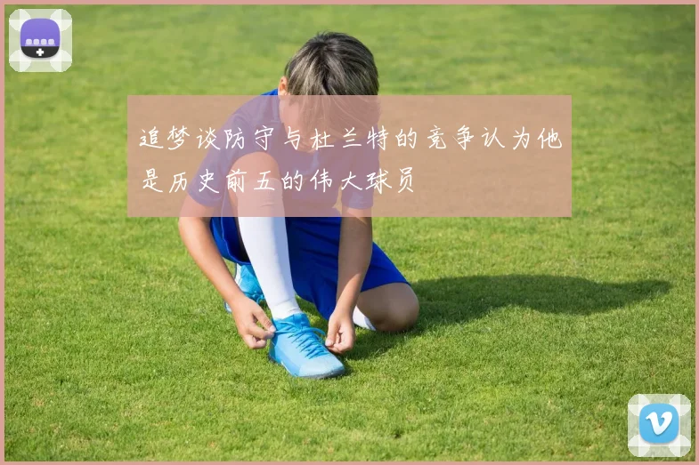 追梦谈防守与杜兰特的竞争认为他是历史前五的伟大球员