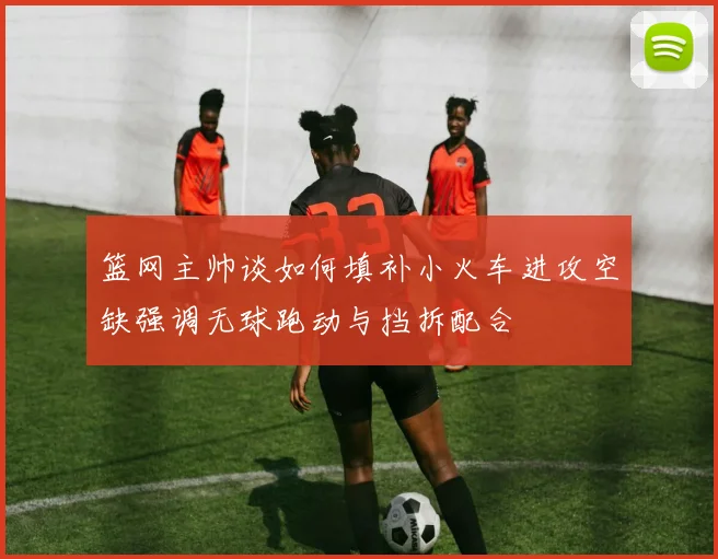 篮网主帅谈如何填补小火车进攻空缺强调无球跑动与挡拆配合
