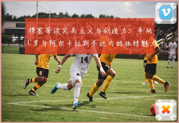 穆塞蒂谈完美主义与创造力：辛纳C罗与阿尔卡拉斯齐达内的独特魅力