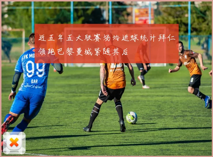 近五年五大联赛场均进球统计拜仁领跑巴黎曼城紧随其后